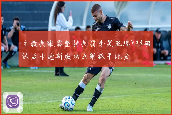 主裁判张雷坚持判罚李昊犯规VAR确认后卡迪斯成功点射扳平比分