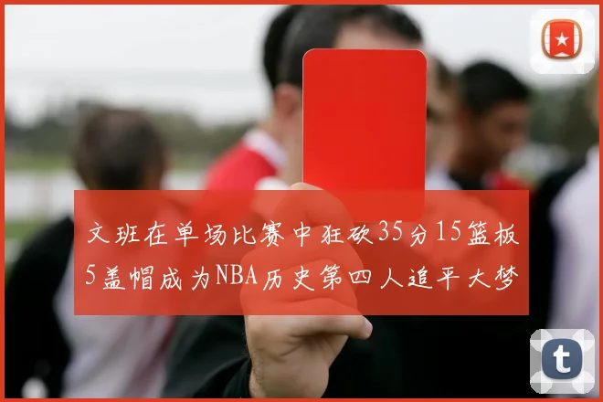 文班在单场比赛中狂砍35分15篮板5盖帽成为NBA历史第四人追平大梦鲨鱼天勾