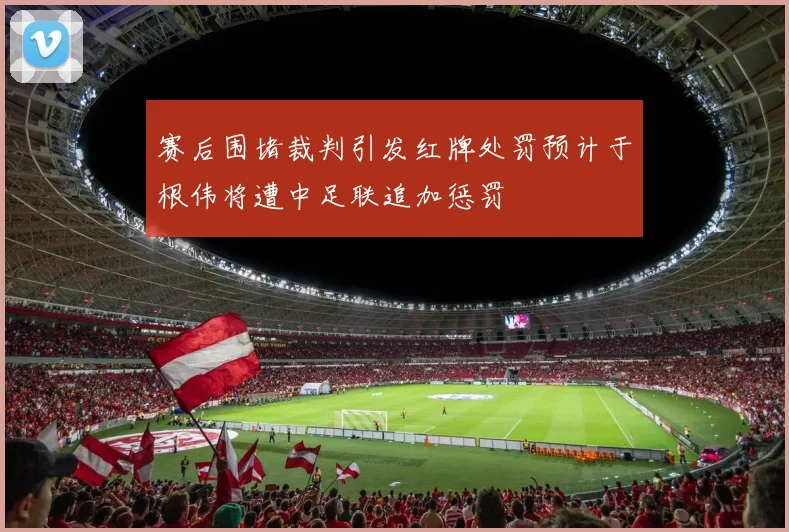 赛后围堵裁判引发红牌处罚预计于根伟将遭中足联追加惩罚