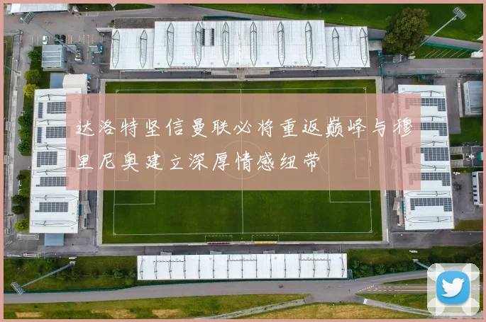 达洛特坚信曼联必将重返巅峰与穆里尼奥建立深厚情感纽带