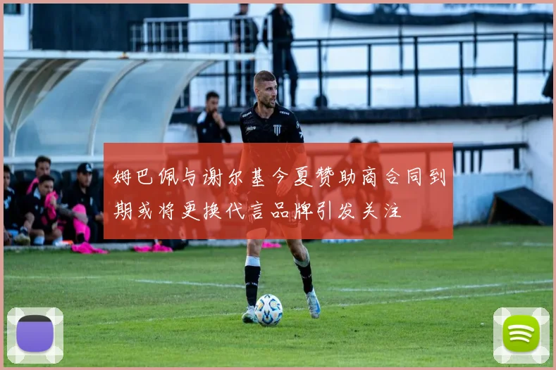 姆巴佩与谢尔基今夏赞助商合同到期或将更换代言品牌引发关注