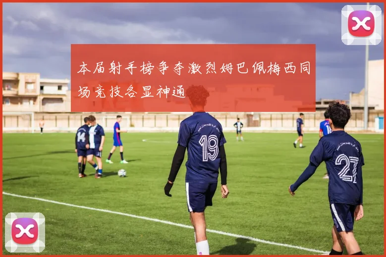本届射手榜争夺激烈姆巴佩梅西同场竞技各显神通