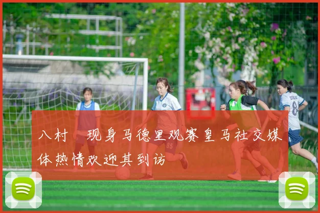 八村塁现身马德里观赛皇马社交媒体热情欢迎其到访