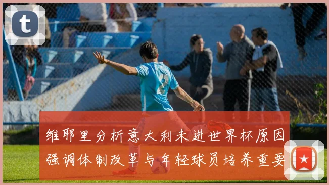 维耶里分析意大利未进世界杯原因强调体制改革与年轻球员培养重要性