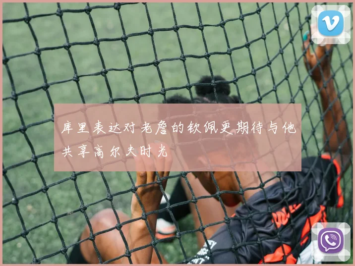 库里表达对老詹的钦佩更期待与他共享高尔夫时光