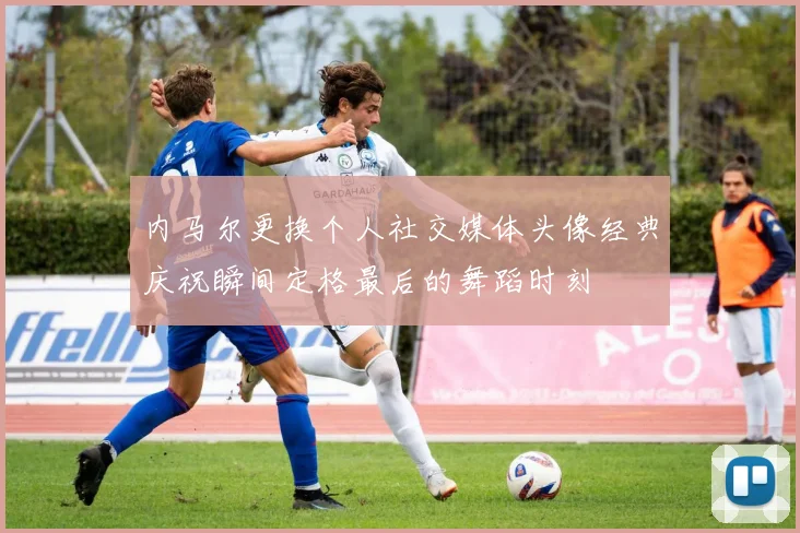内马尔更换个人社交媒体头像经典庆祝瞬间定格最后的舞蹈时刻