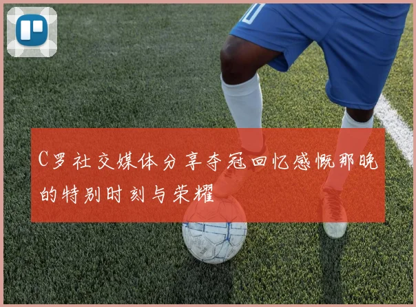 C罗社交媒体分享夺冠回忆感慨那晚的特别时刻与荣耀