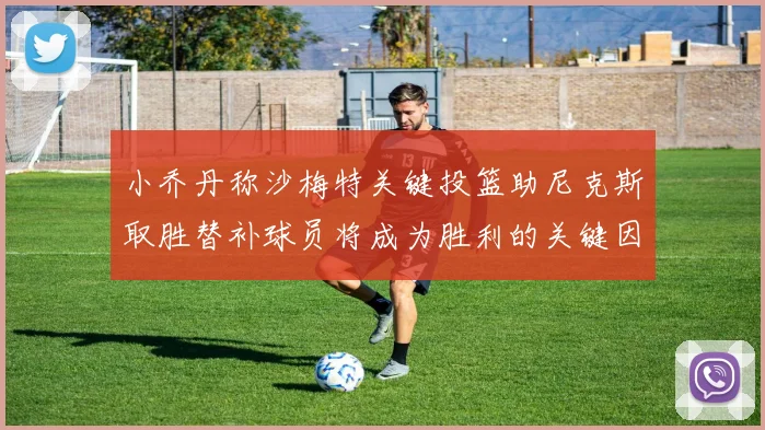 小乔丹称沙梅特关键投篮助尼克斯取胜替补球员将成为胜利的关键因素