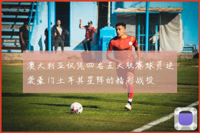 澳大利亚仅凭四名五大联赛球员逆袭豪门土耳其星阵的精彩战役