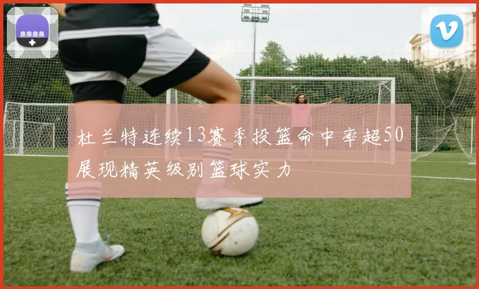 杜兰特连续13赛季投篮命中率超50展现精英级别篮球实力