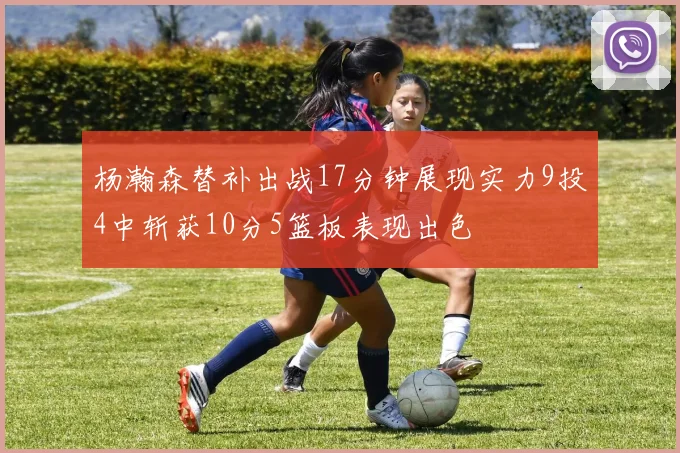 杨瀚森替补出战17分钟展现实力9投4中斩获10分5篮板表现出色