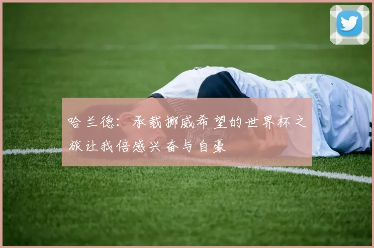 哈兰德：承载挪威希望的世界杯之旅让我倍感兴奋与自豪