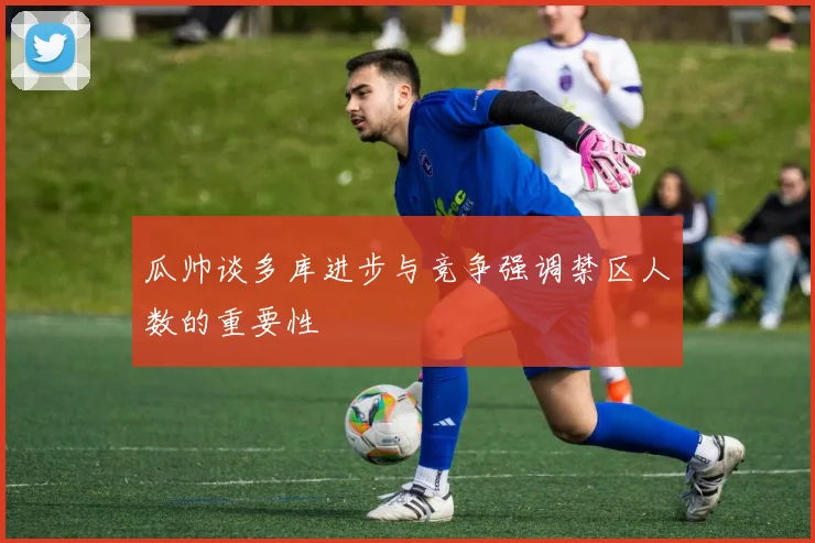 瓜帅谈多库进步与竞争强调禁区人数的重要性