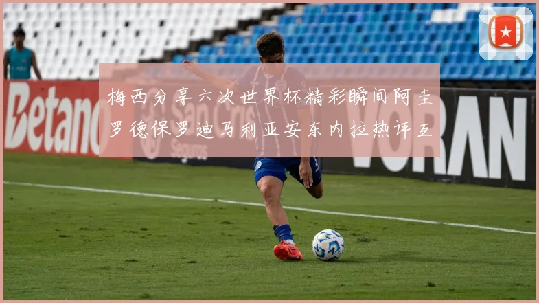 梅西分享六次世界杯精彩瞬间阿圭罗德保罗迪马利亚安东内拉热评互动