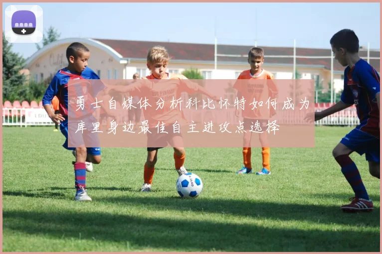 勇士自媒体分析科比怀特如何成为库里身边最佳自主进攻点选择