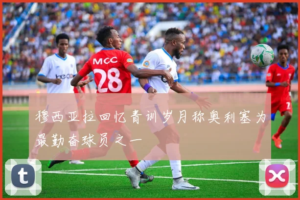 穆西亚拉回忆青训岁月称奥利塞为最勤奋球员之一